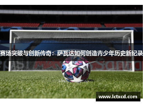 赛场突破与创新传奇：萨瓦达如何创造青少年历史新纪录